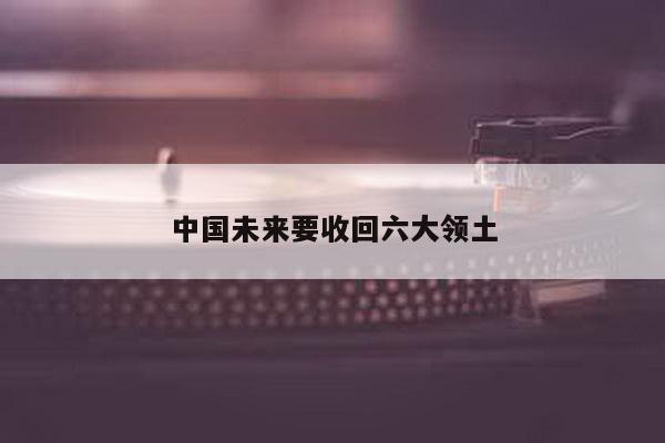 中国未来要收回六大领土